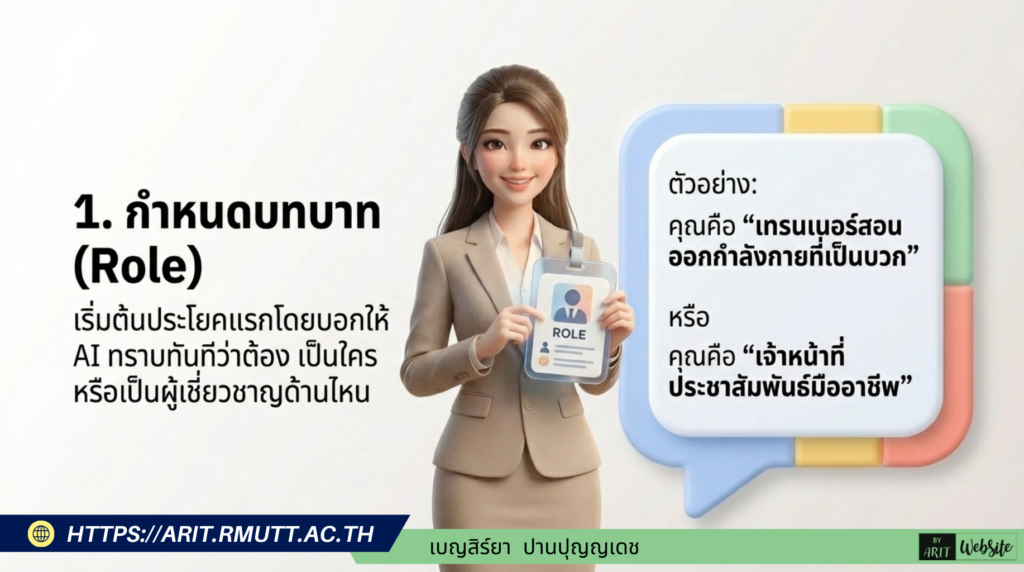 กำหนดบทบาท (Role) ให้ชัดเจนตั้งแต่ประโยคแรก เริ่มต้นคำสั่งโดยบอกให้ AI ทราบทันทีว่าต้องสวมบทบาทเป็นใครหรือเป็นผู้เชี่ยวชาญด้านไหน