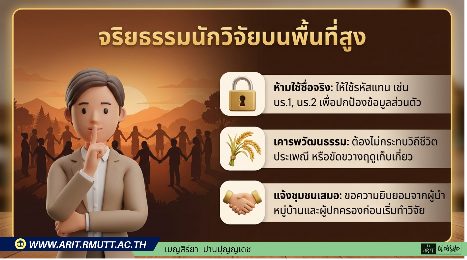 จริยธรรมนักวิจัย หัวข้อ: จริยธรรมนักวิจัยบนพื้นที่สูง 🔒 ห้ามใช้ชื่อจริง — ใช้รหัสแทน เช่น นร.1, นร.2 เพื่อปกป้องข้อมูลส่วนตัว แม้เก็บในระบบออนไลน์ 🌾 เคารพวัฒนธรรม — ต้องไม่กระทบวิถีชีวิต ประเพณี หรือขัดขวางฤดูเก็บเกี่ยว หลีกเลี่ยงช่วง พ.ย.–ธ.ค. 🤝 แจ้งชุมชนเสมอ — ขอความยินยอมจากผู้นำหมู่บ้านและผู้ปกครองก่อนเริ่มทำวิจัยทุกครั้ง 🌐 ระวังข้อมูลออนไลน์ — ตั้งสิทธิ์ไฟล์ให้เฉพาะครูผู้วิจัยเท่านั้น